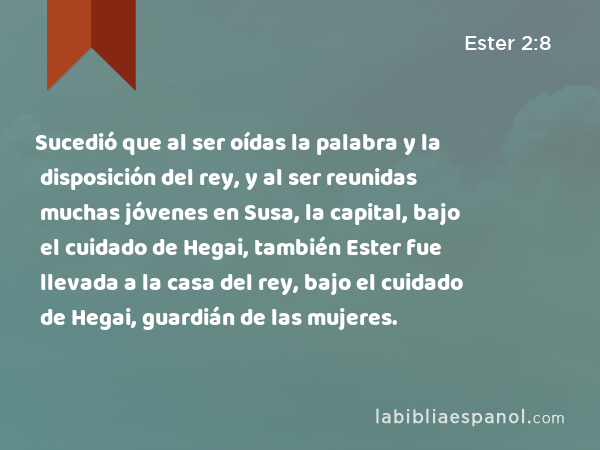 Sucedió que al ser oídas la palabra y la disposición del rey, y al ser reunidas muchas jóvenes en Susa, la capital, bajo el cuidado de Hegai, también Ester fue llevada a la casa del rey, bajo el cuidado de Hegai, guardián de las mujeres. - Ester 2:8