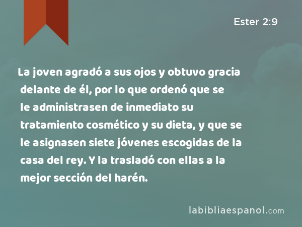 La joven agradó a sus ojos y obtuvo gracia delante de él, por lo que ordenó que se le administrasen de inmediato su tratamiento cosmético y su dieta, y que se le asignasen siete jóvenes escogidas de la casa del rey. Y la trasladó con ellas a la mejor sección del harén. - Ester 2:9