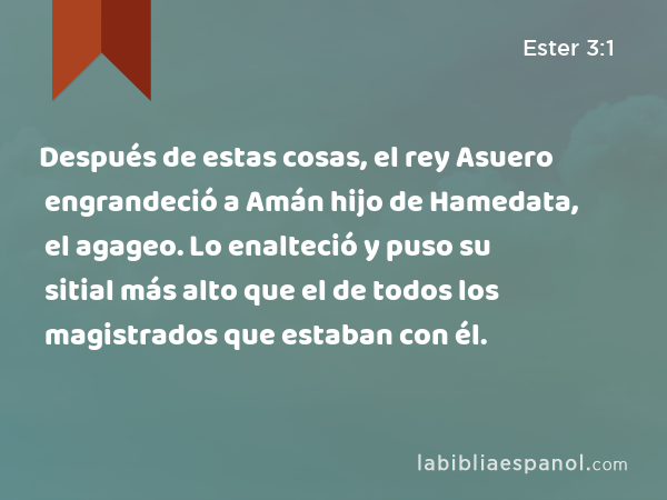 Después de estas cosas, el rey Asuero engrandeció a Amán hijo de Hamedata, el agageo. Lo enalteció y puso su sitial más alto que el de todos los magistrados que estaban con él. - Ester 3:1