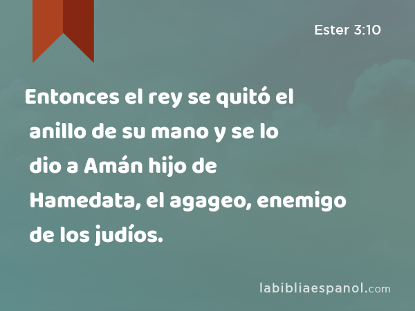 Entonces el rey se quitó el anillo de su mano y se lo dio a Amán hijo de Hamedata, el agageo, enemigo de los judíos. - Ester 3:10