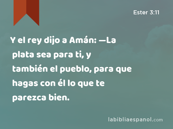 Y el rey dijo a Amán: —La plata sea para ti, y también el pueblo, para que hagas con él lo que te parezca bien. - Ester 3:11