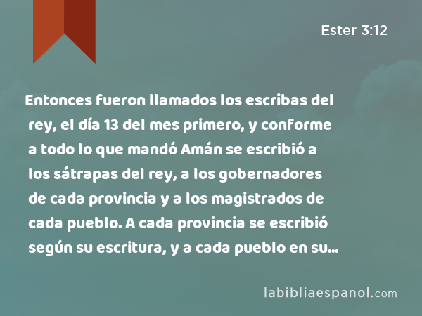 Entonces fueron llamados los escribas del rey, el día 13 del mes primero, y conforme a todo lo que mandó Amán se escribió a los sátrapas del rey, a los gobernadores de cada provincia y a los magistrados de cada pueblo. A cada provincia se escribió según su escritura, y a cada pueblo en su idioma. Se escribió en nombre del rey Asuero y se selló con el anillo real. - Ester 3:12