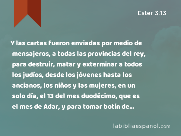 Y las cartas fueron enviadas por medio de mensajeros, a todas las provincias del rey, para destruir, matar y exterminar a todos los judíos, desde los jóvenes hasta los ancianos, los niños y las mujeres, en un solo día, el 13 del mes duodécimo, que es el mes de Adar, y para tomar botín de ellos. - Ester 3:13