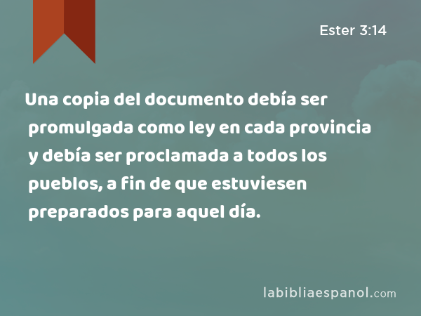 Una copia del documento debía ser promulgada como ley en cada provincia y debía ser proclamada a todos los pueblos, a fin de que estuviesen preparados para aquel día. - Ester 3:14