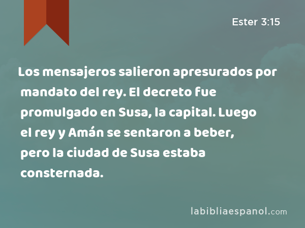 Los mensajeros salieron apresurados por mandato del rey. El decreto fue promulgado en Susa, la capital. Luego el rey y Amán se sentaron a beber, pero la ciudad de Susa estaba consternada. - Ester 3:15