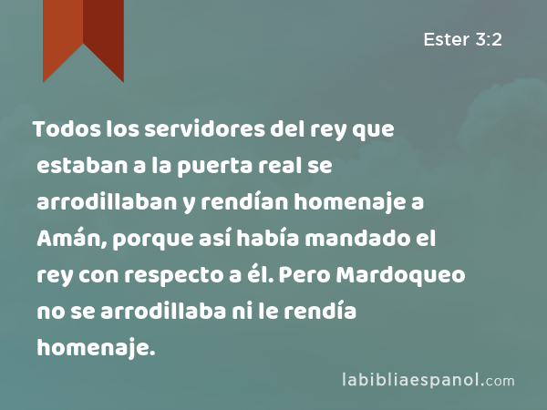 Todos los servidores del rey que estaban a la puerta real se arrodillaban y rendían homenaje a Amán, porque así había mandado el rey con respecto a él. Pero Mardoqueo no se arrodillaba ni le rendía homenaje. - Ester 3:2