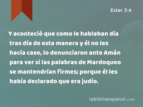 Y aconteció que como le hablaban día tras día de esta manera y él no les hacía caso, lo denunciaron ante Amán para ver si las palabras de Mardoqueo se mantendrían firmes; porque él les había declarado que era judío. - Ester 3:4