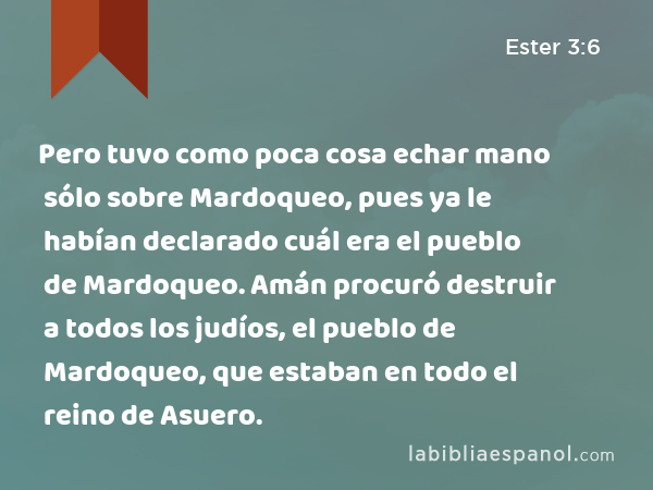 Pero tuvo como poca cosa echar mano sólo sobre Mardoqueo, pues ya le habían declarado cuál era el pueblo de Mardoqueo. Amán procuró destruir a todos los judíos, el pueblo de Mardoqueo, que estaban en todo el reino de Asuero. - Ester 3:6