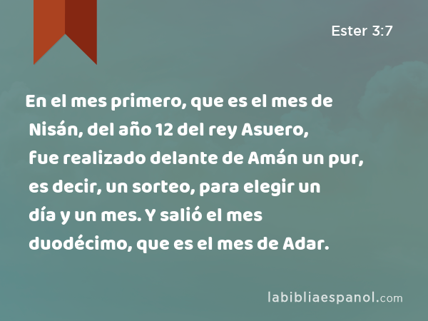 En el mes primero, que es el mes de Nisán, del año 12 del rey Asuero, fue realizado delante de Amán un pur, es decir, un sorteo, para elegir un día y un mes. Y salió el mes duodécimo, que es el mes de Adar. - Ester 3:7