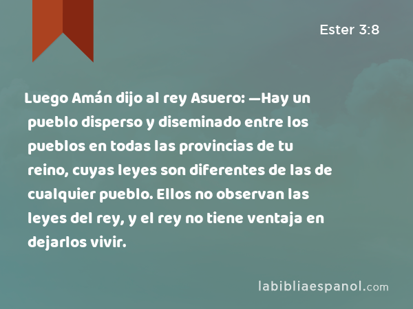 Luego Amán dijo al rey Asuero: —Hay un pueblo disperso y diseminado entre los pueblos en todas las provincias de tu reino, cuyas leyes son diferentes de las de cualquier pueblo. Ellos no observan las leyes del rey, y el rey no tiene ventaja en dejarlos vivir. - Ester 3:8