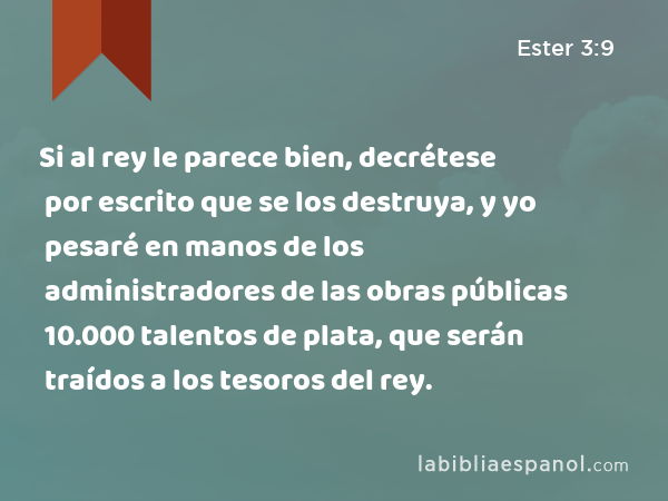 Si al rey le parece bien, decrétese por escrito que se los destruya, y yo pesaré en manos de los administradores de las obras públicas 10.000 talentos de plata, que serán traídos a los tesoros del rey. - Ester 3:9