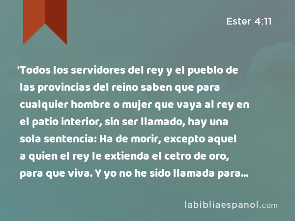 'Todos los servidores del rey y el pueblo de las provincias del reino saben que para cualquier hombre o mujer que vaya al rey en el patio interior, sin ser llamado, hay una sola sentencia: Ha de morir, excepto aquel a quien el rey le extienda el cetro de oro, para que viva. Y yo no he sido llamada para ir a la presencia del rey en estos treinta días.' - Ester 4:11