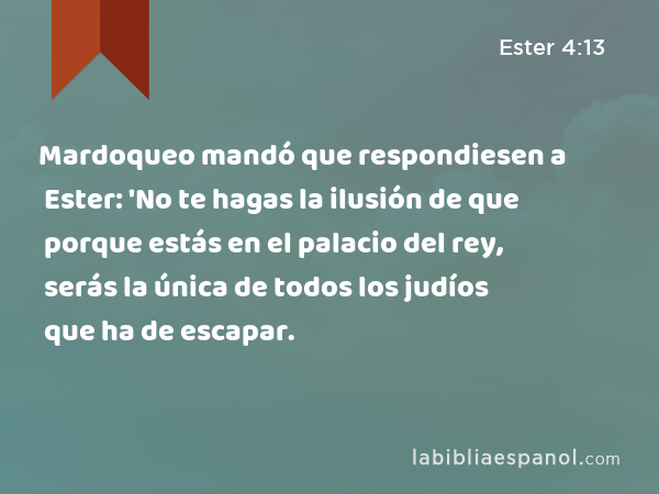 Mardoqueo mandó que respondiesen a Ester: 'No te hagas la ilusión de que porque estás en el palacio del rey, serás la única de todos los judíos que ha de escapar. - Ester 4:13