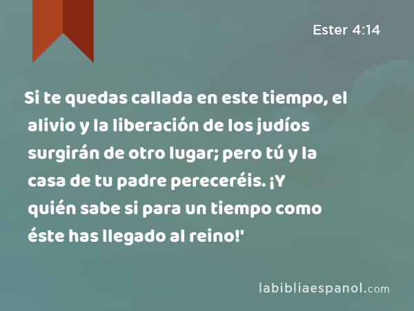 Si te quedas callada en este tiempo, el alivio y la liberación de los judíos surgirán de otro lugar; pero tú y la casa de tu padre pereceréis. ¡Y quién sabe si para un tiempo como éste has llegado al reino!' - Ester 4:14