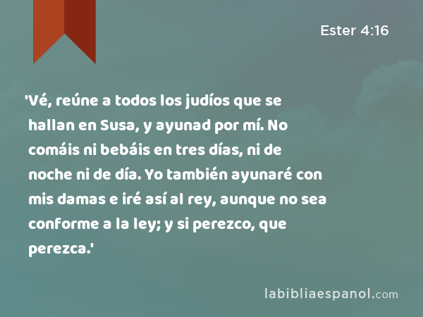 'Vé, reúne a todos los judíos que se hallan en Susa, y ayunad por mí. No comáis ni bebáis en tres días, ni de noche ni de día. Yo también ayunaré con mis damas e iré así al rey, aunque no sea conforme a la ley; y si perezco, que perezca.' - Ester 4:16