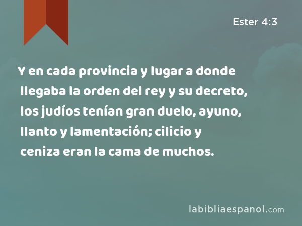 Y en cada provincia y lugar a donde llegaba la orden del rey y su decreto, los judíos tenían gran duelo, ayuno, llanto y lamentación; cilicio y ceniza eran la cama de muchos. - Ester 4:3