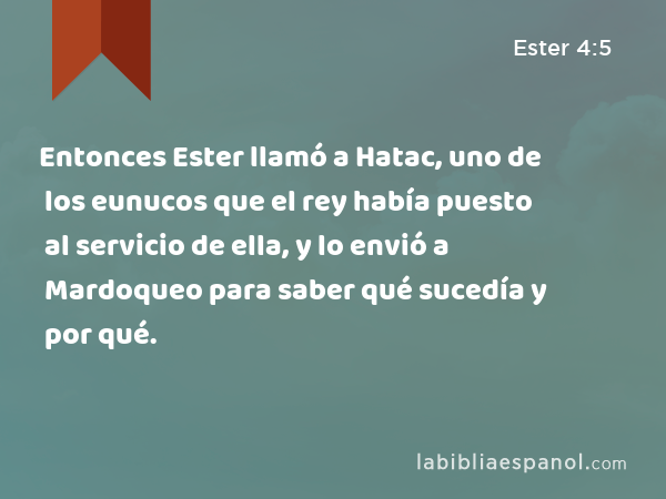 Entonces Ester llamó a Hatac, uno de los eunucos que el rey había puesto al servicio de ella, y lo envió a Mardoqueo para saber qué sucedía y por qué. - Ester 4:5