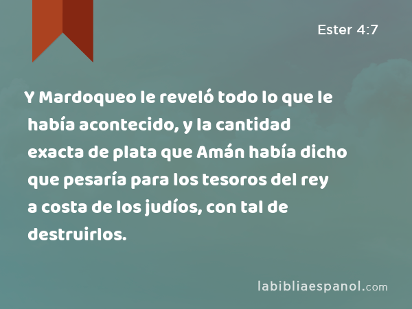 Y Mardoqueo le reveló todo lo que le había acontecido, y la cantidad exacta de plata que Amán había dicho que pesaría para los tesoros del rey a costa de los judíos, con tal de destruirlos. - Ester 4:7