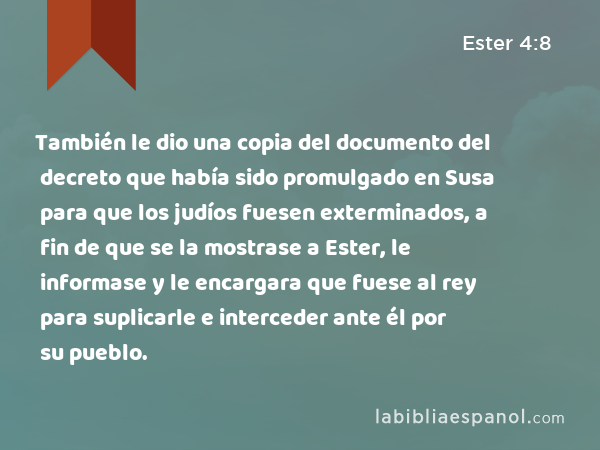 También le dio una copia del documento del decreto que había sido promulgado en Susa para que los judíos fuesen exterminados, a fin de que se la mostrase a Ester, le informase y le encargara que fuese al rey para suplicarle e interceder ante él por su pueblo. - Ester 4:8