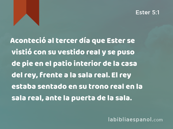 Aconteció al tercer día que Ester se vistió con su vestido real y se puso de pie en el patio interior de la casa del rey, frente a la sala real. El rey estaba sentado en su trono real en la sala real, ante la puerta de la sala. - Ester 5:1