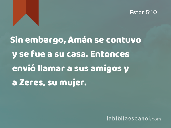 Sin embargo, Amán se contuvo y se fue a su casa. Entonces envió llamar a sus amigos y a Zeres, su mujer. - Ester 5:10