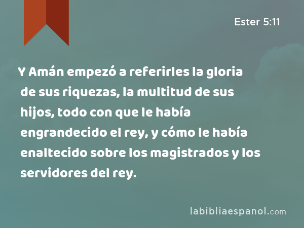 Y Amán empezó a referirles la gloria de sus riquezas, la multitud de sus hijos, todo con que le había engrandecido el rey, y cómo le había enaltecido sobre los magistrados y los servidores del rey. - Ester 5:11