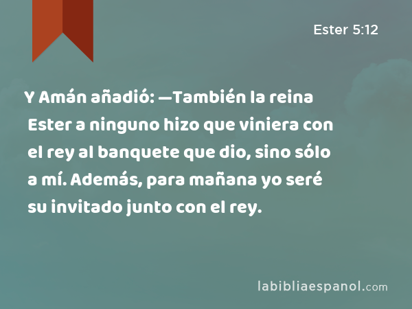 Y Amán añadió: —También la reina Ester a ninguno hizo que viniera con el rey al banquete que dio, sino sólo a mí. Además, para mañana yo seré su invitado junto con el rey. - Ester 5:12