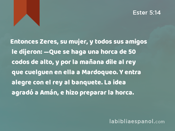 Entonces Zeres, su mujer, y todos sus amigos le dijeron: —Que se haga una horca de 50 codos de alto, y por la mañana dile al rey que cuelguen en ella a Mardoqueo. Y entra alegre con el rey al banquete. La idea agradó a Amán, e hizo preparar la horca. - Ester 5:14