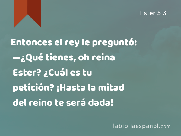 Entonces el rey le preguntó: —¿Qué tienes, oh reina Ester? ¿Cuál es tu petición? ¡Hasta la mitad del reino te será dada! - Ester 5:3