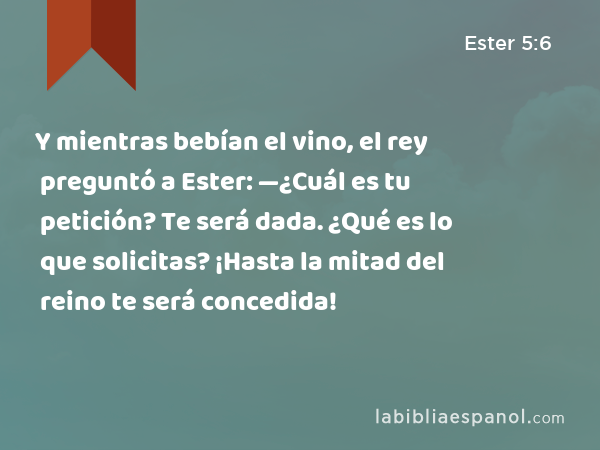 Y mientras bebían el vino, el rey preguntó a Ester: —¿Cuál es tu petición? Te será dada. ¿Qué es lo que solicitas? ¡Hasta la mitad del reino te será concedida! - Ester 5:6