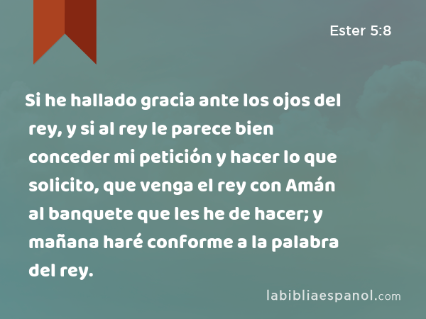 Si he hallado gracia ante los ojos del rey, y si al rey le parece bien conceder mi petición y hacer lo que solicito, que venga el rey con Amán al banquete que les he de hacer; y mañana haré conforme a la palabra del rey. - Ester 5:8