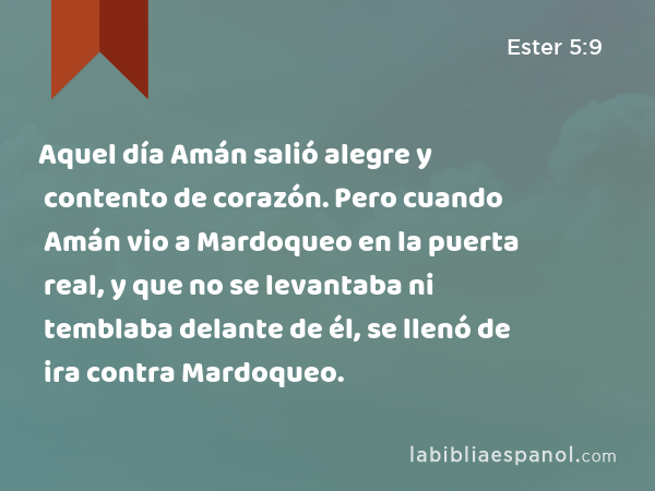 Aquel día Amán salió alegre y contento de corazón. Pero cuando Amán vio a Mardoqueo en la puerta real, y que no se levantaba ni temblaba delante de él, se llenó de ira contra Mardoqueo. - Ester 5:9