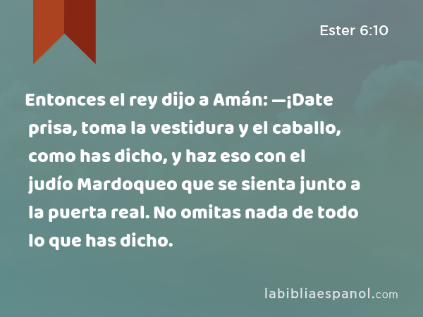 Entonces el rey dijo a Amán: —¡Date prisa, toma la vestidura y el caballo, como has dicho, y haz eso con el judío Mardoqueo que se sienta junto a la puerta real. No omitas nada de todo lo que has dicho. - Ester 6:10