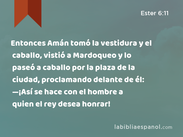 Entonces Amán tomó la vestidura y el caballo, vistió a Mardoqueo y lo paseó a caballo por la plaza de la ciudad, proclamando delante de él: —¡Así se hace con el hombre a quien el rey desea honrar! - Ester 6:11