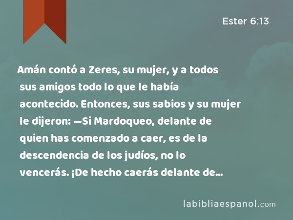 Amán contó a Zeres, su mujer, y a todos sus amigos todo lo que le había acontecido. Entonces, sus sabios y su mujer le dijeron: —Si Mardoqueo, delante de quien has comenzado a caer, es de la descendencia de los judíos, no lo vencerás. ¡De hecho caerás delante de él! - Ester 6:13