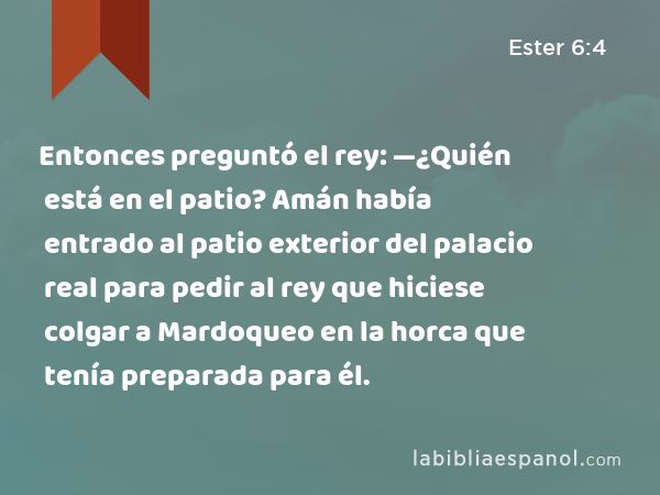 Entonces preguntó el rey: —¿Quién está en el patio? Amán había entrado al patio exterior del palacio real para pedir al rey que hiciese colgar a Mardoqueo en la horca que tenía preparada para él. - Ester 6:4