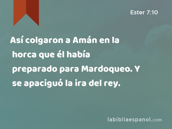 Así colgaron a Amán en la horca que él había preparado para Mardoqueo. Y se apaciguó la ira del rey. - Ester 7:10