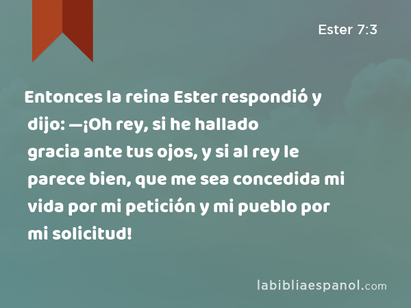 Entonces la reina Ester respondió y dijo: —¡Oh rey, si he hallado gracia ante tus ojos, y si al rey le parece bien, que me sea concedida mi vida por mi petición y mi pueblo por mi solicitud! - Ester 7:3