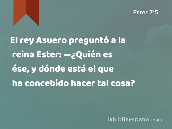 El rey Asuero preguntó a la reina Ester: —¿Quién es ése, y dónde está el que ha concebido hacer tal cosa? - Ester 7:5