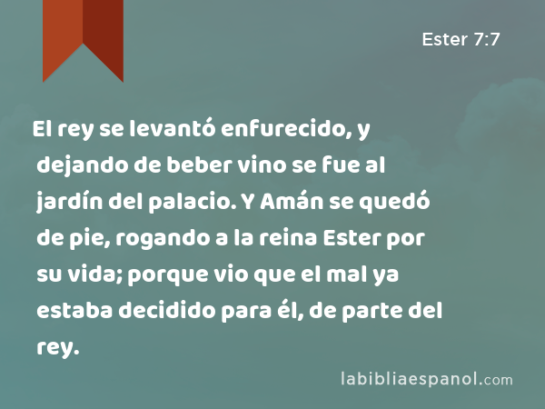 El rey se levantó enfurecido, y dejando de beber vino se fue al jardín del palacio. Y Amán se quedó de pie, rogando a la reina Ester por su vida; porque vio que el mal ya estaba decidido para él, de parte del rey. - Ester 7:7