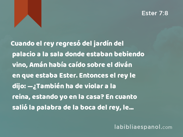 Cuando el rey regresó del jardín del palacio a la sala donde estaban bebiendo vino, Amán había caído sobre el diván en que estaba Ester. Entonces el rey le dijo: —¿También ha de violar a la reina, estando yo en la casa? En cuanto salió la palabra de la boca del rey, le cubrieron la cara a Amán. - Ester 7:8