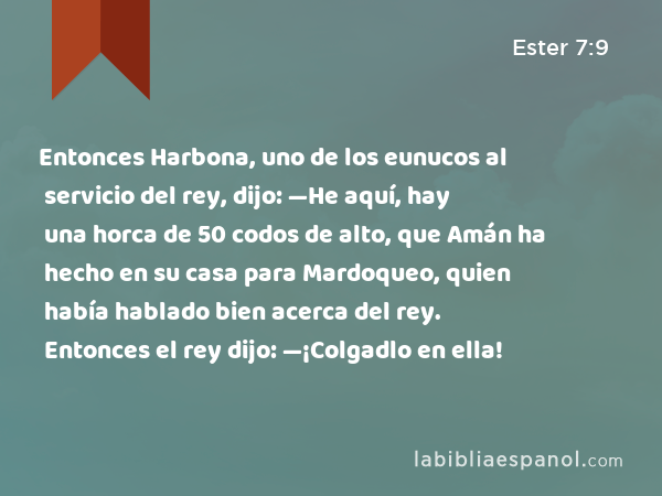 Entonces Harbona, uno de los eunucos al servicio del rey, dijo: —He aquí, hay una horca de 50 codos de alto, que Amán ha hecho en su casa para Mardoqueo, quien había hablado bien acerca del rey. Entonces el rey dijo: —¡Colgadlo en ella! - Ester 7:9