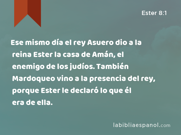 Ese mismo día el rey Asuero dio a la reina Ester la casa de Amán, el enemigo de los judíos. También Mardoqueo vino a la presencia del rey, porque Ester le declaró lo que él era de ella. - Ester 8:1