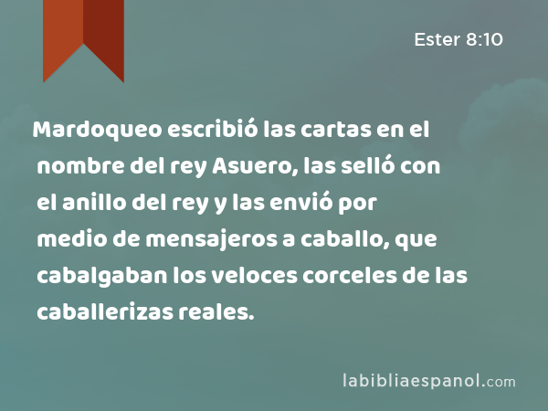 Mardoqueo escribió las cartas en el nombre del rey Asuero, las selló con el anillo del rey y las envió por medio de mensajeros a caballo, que cabalgaban los veloces corceles de las caballerizas reales. - Ester 8:10