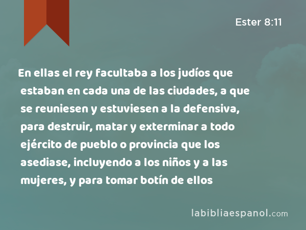 En ellas el rey facultaba a los judíos que estaban en cada una de las ciudades, a que se reuniesen y estuviesen a la defensiva, para destruir, matar y exterminar a todo ejército de pueblo o provincia que los asediase, incluyendo a los niños y a las mujeres, y para tomar botín de ellos - Ester 8:11