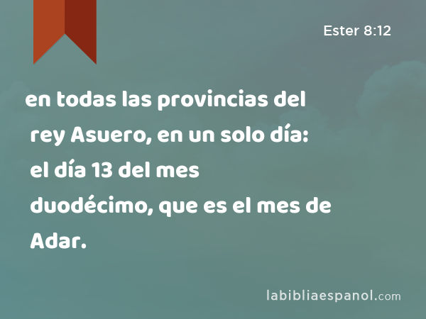 en todas las provincias del rey Asuero, en un solo día: el día 13 del mes duodécimo, que es el mes de Adar. - Ester 8:12