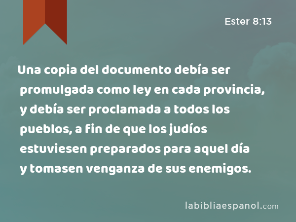 Una copia del documento debía ser promulgada como ley en cada provincia, y debía ser proclamada a todos los pueblos, a fin de que los judíos estuviesen preparados para aquel día y tomasen venganza de sus enemigos. - Ester 8:13