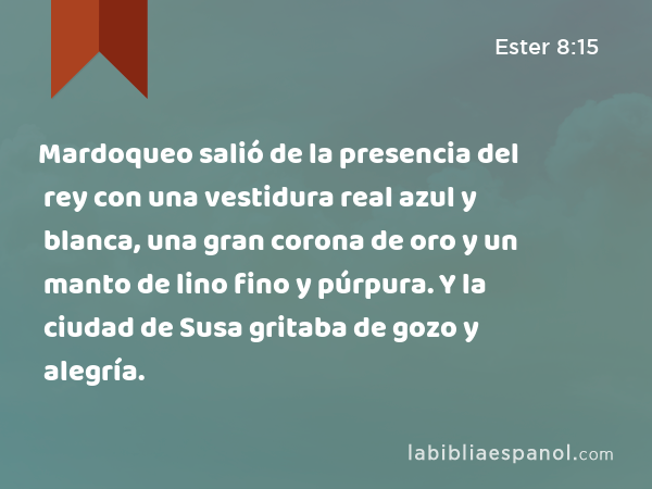 Mardoqueo salió de la presencia del rey con una vestidura real azul y blanca, una gran corona de oro y un manto de lino fino y púrpura. Y la ciudad de Susa gritaba de gozo y alegría. - Ester 8:15