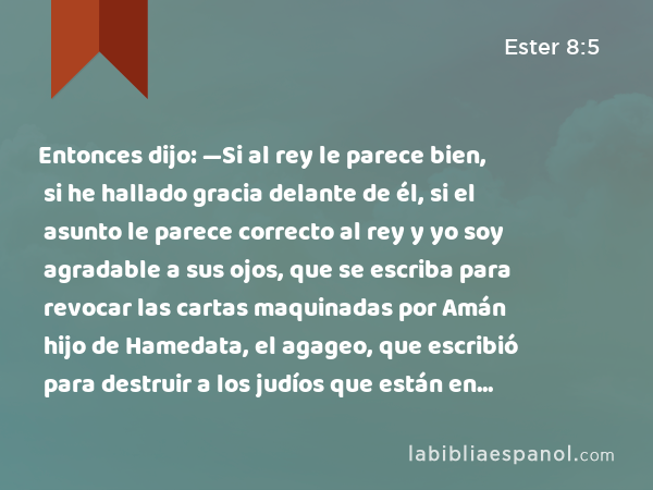 Entonces dijo: —Si al rey le parece bien, si he hallado gracia delante de él, si el asunto le parece correcto al rey y yo soy agradable a sus ojos, que se escriba para revocar las cartas maquinadas por Amán hijo de Hamedata, el agageo, que escribió para destruir a los judíos que están en todas las provincias del rey. - Ester 8:5