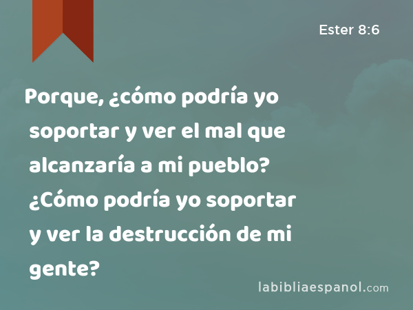 Porque, ¿cómo podría yo soportar y ver el mal que alcanzaría a mi pueblo? ¿Cómo podría yo soportar y ver la destrucción de mi gente? - Ester 8:6